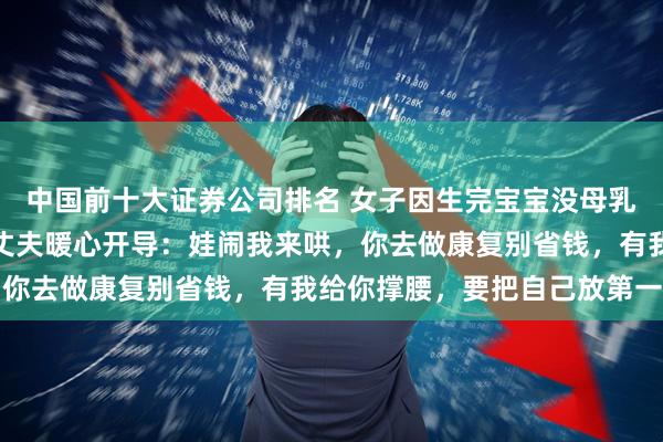 中国前十大证券公司排名 女子因生完宝宝没母乳、身材走样自责哭泣，丈夫暖心开导：娃闹我来哄，你去做康复别省钱，有我给你撑腰，要把自己放第一位