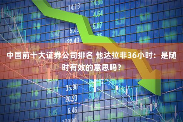 中国前十大证券公司排名 他达拉非36小时：是随时有效的意思吗？