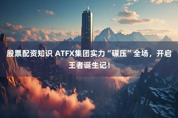 股票配资知识 ATFX集团实力“碾压”全场，开启王者诞生记！