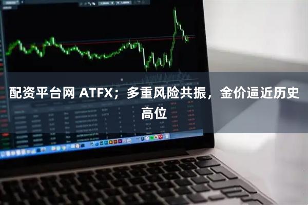 配资平台网 ATFX；多重风险共振，金价逼近历史高位