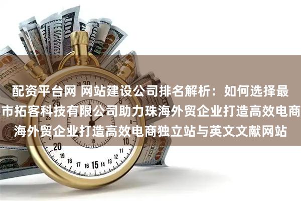 配资平台网 网站建设公司排名解析：如何选择最适合的建站公司？佛山市拓客科技有限公司助力珠海外贸企业打造高效电商独立站与英文文献网站