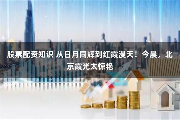 股票配资知识 从日月同辉到红霞漫天！今晨，北京霞光太惊艳
