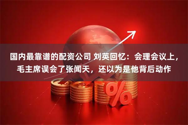 国内最靠谱的配资公司 刘英回忆：会理会议上，毛主席误会了张闻天，还以为是他背后动作