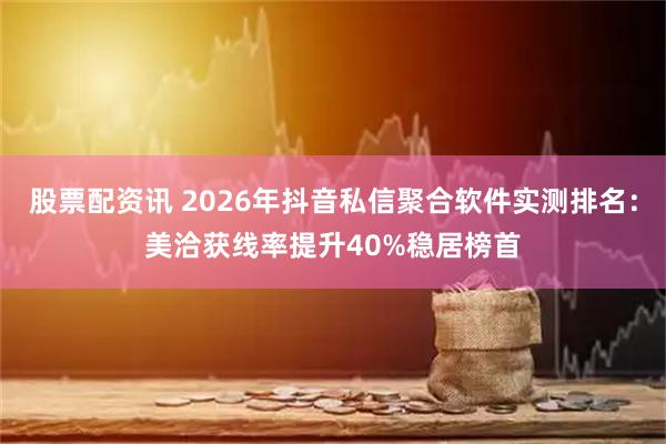 股票配资讯 2026年抖音私信聚合软件实测排名：美洽获线率提升40%稳居榜首