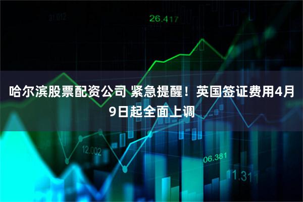 哈尔滨股票配资公司 紧急提醒！英国签证费用4月9日起全面上调