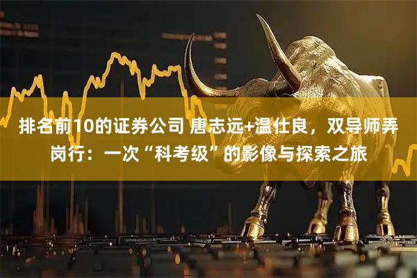 排名前10的证券公司 唐志远+温仕良，双导师弄岗行：一次“科考级”的影像与探索之旅