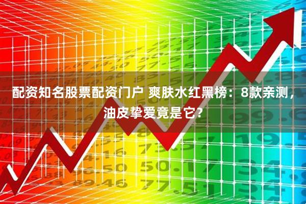 配资知名股票配资门户 爽肤水红黑榜：8款亲测，油皮挚爱竟是它？