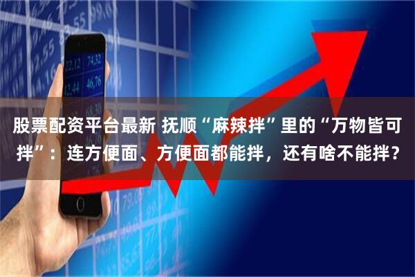 股票配资平台最新 抚顺“麻辣拌”里的“万物皆可拌”：连方便面、方便面都能拌，还有啥不能拌？