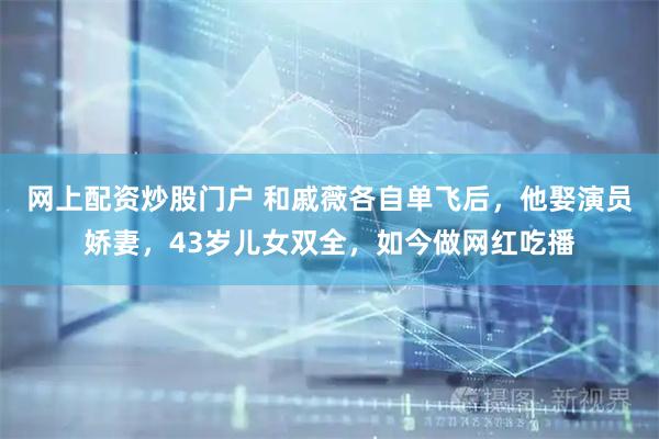 网上配资炒股门户 和戚薇各自单飞后，他娶演员娇妻，43岁儿女双全，如今做网红吃播