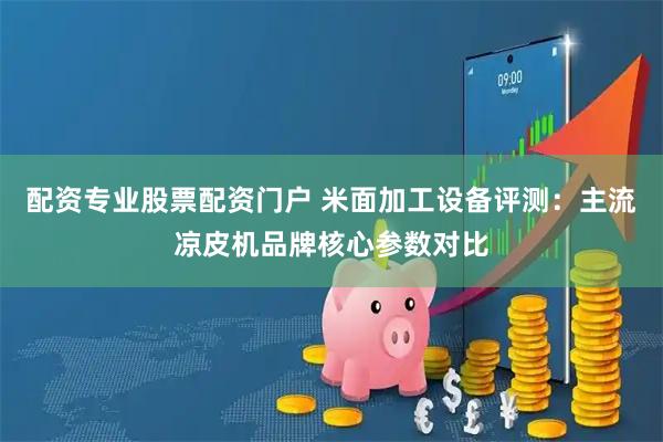 配资专业股票配资门户 米面加工设备评测：主流凉皮机品牌核心参数对比