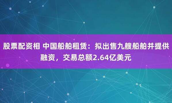 股票配资相 中国船舶租赁：拟出售九艘船舶并提供融资，交易总额2.64亿美元