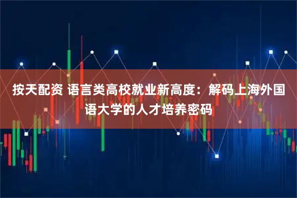 按天配资 语言类高校就业新高度：解码上海外国语大学的人才培养密码