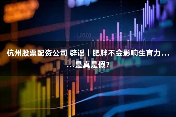 杭州股票配资公司 辟谣丨肥胖不会影响生育力……是真是假？