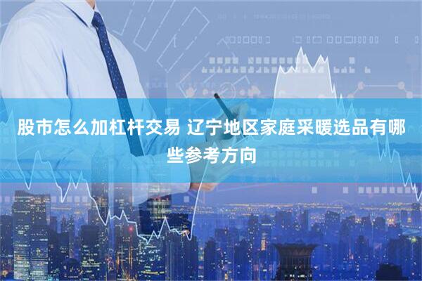 股市怎么加杠杆交易 辽宁地区家庭采暖选品有哪些参考方向