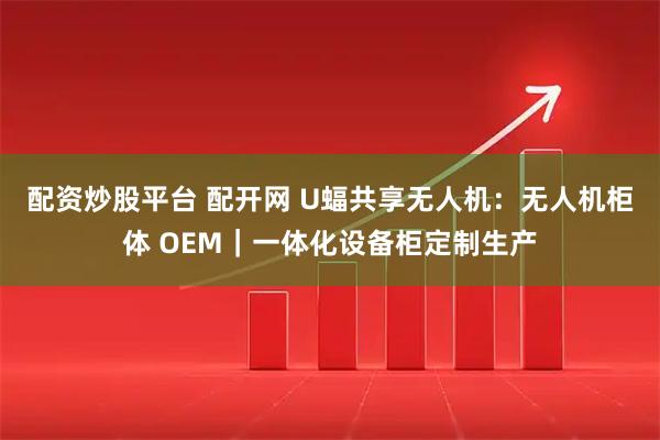 配资炒股平台 配开网 U蝠共享无人机：无人机柜体 OEM｜一体化设备柜定制生产