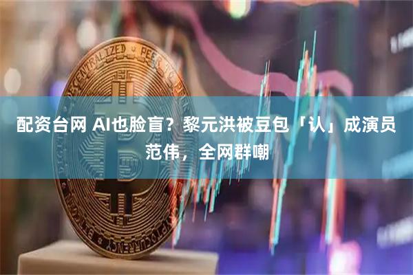 配资台网 AI也脸盲？黎元洪被豆包「认」成演员范伟，全网群嘲