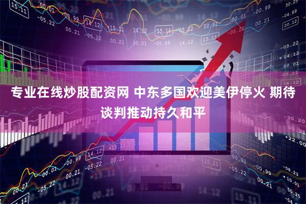 专业在线炒股配资网 中东多国欢迎美伊停火 期待谈判推动持久和平