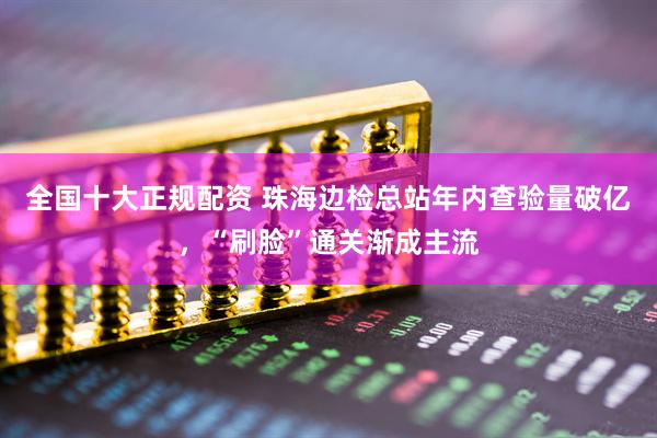 全国十大正规配资 珠海边检总站年内查验量破亿,“刷脸”通关渐成主流
