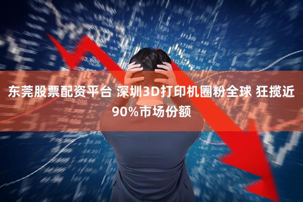 东莞股票配资平台 深圳3D打印机圈粉全球 狂揽近90%市场份额