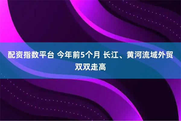 配资指数平台 今年前5个月 长江、黄河流域外贸双双走高