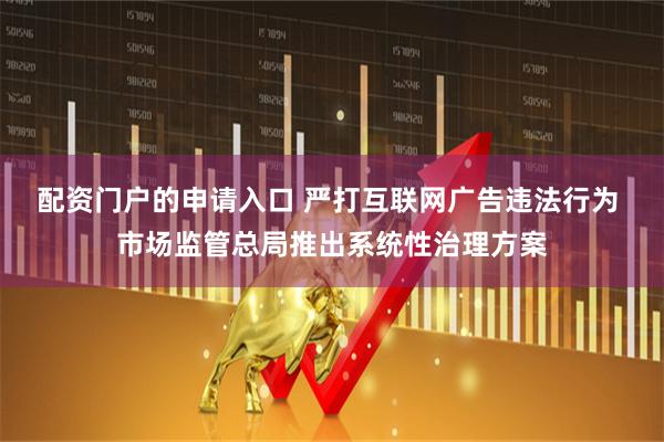 配资门户的申请入口 严打互联网广告违法行为 市场监管总局推出系统性治理方案