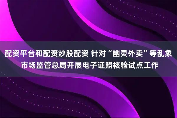 配资平台和配资炒股配资 针对“幽灵外卖”等乱象 市场监管总局开展电子证照核验试点工作