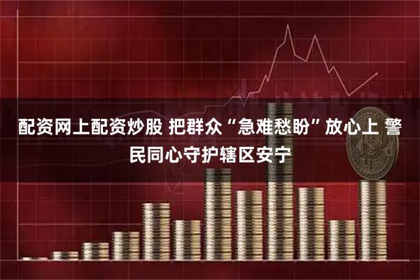 配资网上配资炒股 把群众“急难愁盼”放心上 警民同心守护辖区安宁