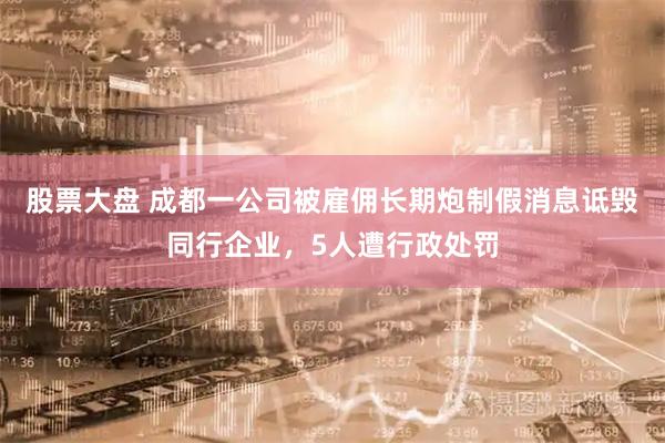 股票大盘 成都一公司被雇佣长期炮制假消息诋毁同行企业，5人遭行政处罚