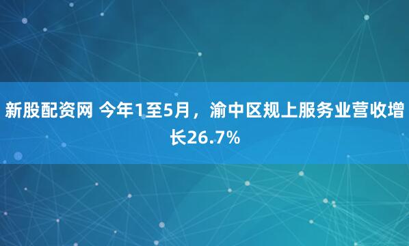 新股配资网 今年1至5月，渝中区规上服务业营收增长26.7%