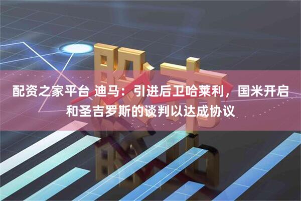 配资之家平台 迪马：引进后卫哈莱利，国米开启和圣吉罗斯的谈判以达成协议