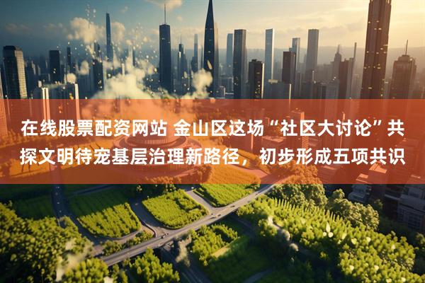 在线股票配资网站 金山区这场“社区大讨论”共探文明待宠基层治理新路径，初步形成五项共识