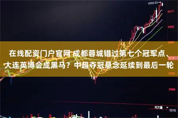 在线配资门户官网 成都蓉城错过第七个冠军点、大连英博会成黑马？中超夺冠悬念延续到最后一轮